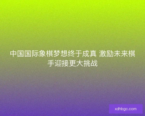 中国国际象棋梦想终于成真 激励未来棋手迎接更大挑战