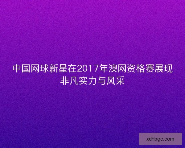 中国网球新星在2017年澳网资格赛展现非凡实力与风采