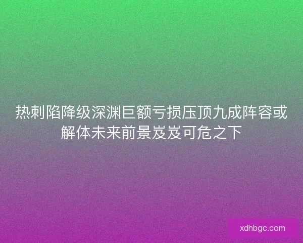 热刺陷降级深渊巨额亏损压顶九成阵容或解体未来前景岌岌可危之下